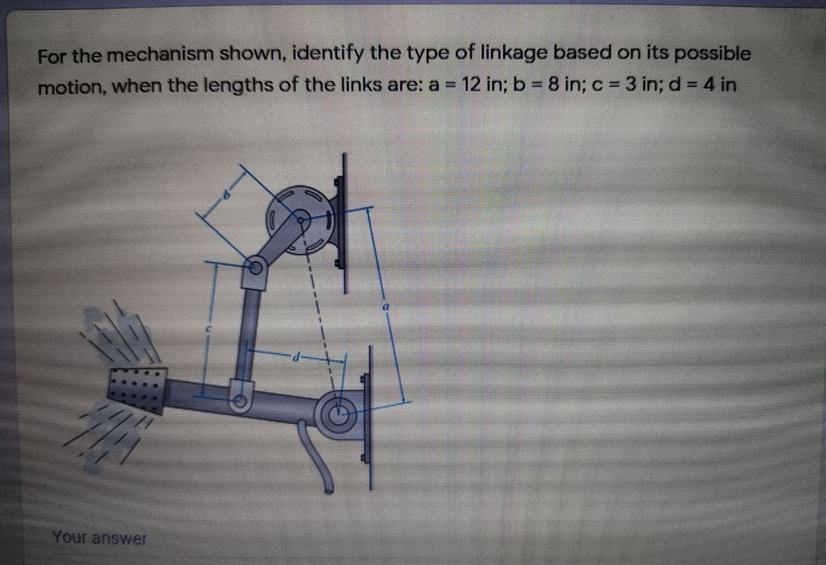 For the mechanism shown, identify the type of linkage based on its possible
motion, when the lengths of the links are: a = 12 in; b = 8 in; c = 3 in; d = 4 in
%3D
%3D
Your answer
