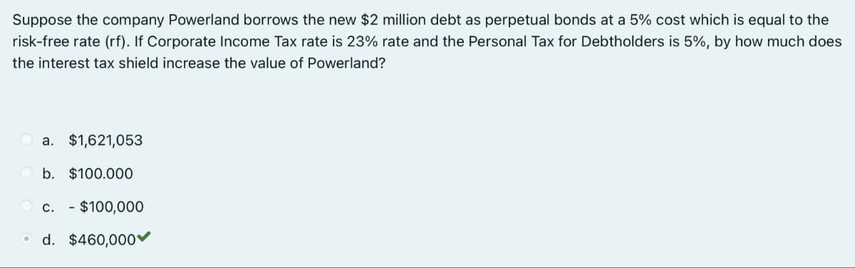 Suppose the company Powerland borrows the new $2 million debt as perpetual bonds at a 5% cost which is equal to the
risk-free rate (rf). If Corporate Income Tax rate is 23% rate and the Personal Tax for Debtholders is 5%, by how much does
the interest tax shield increase the value of Powerland?
a. $1,621,053
b. $100.000
C. - $100,000
Od. $460,000✓
