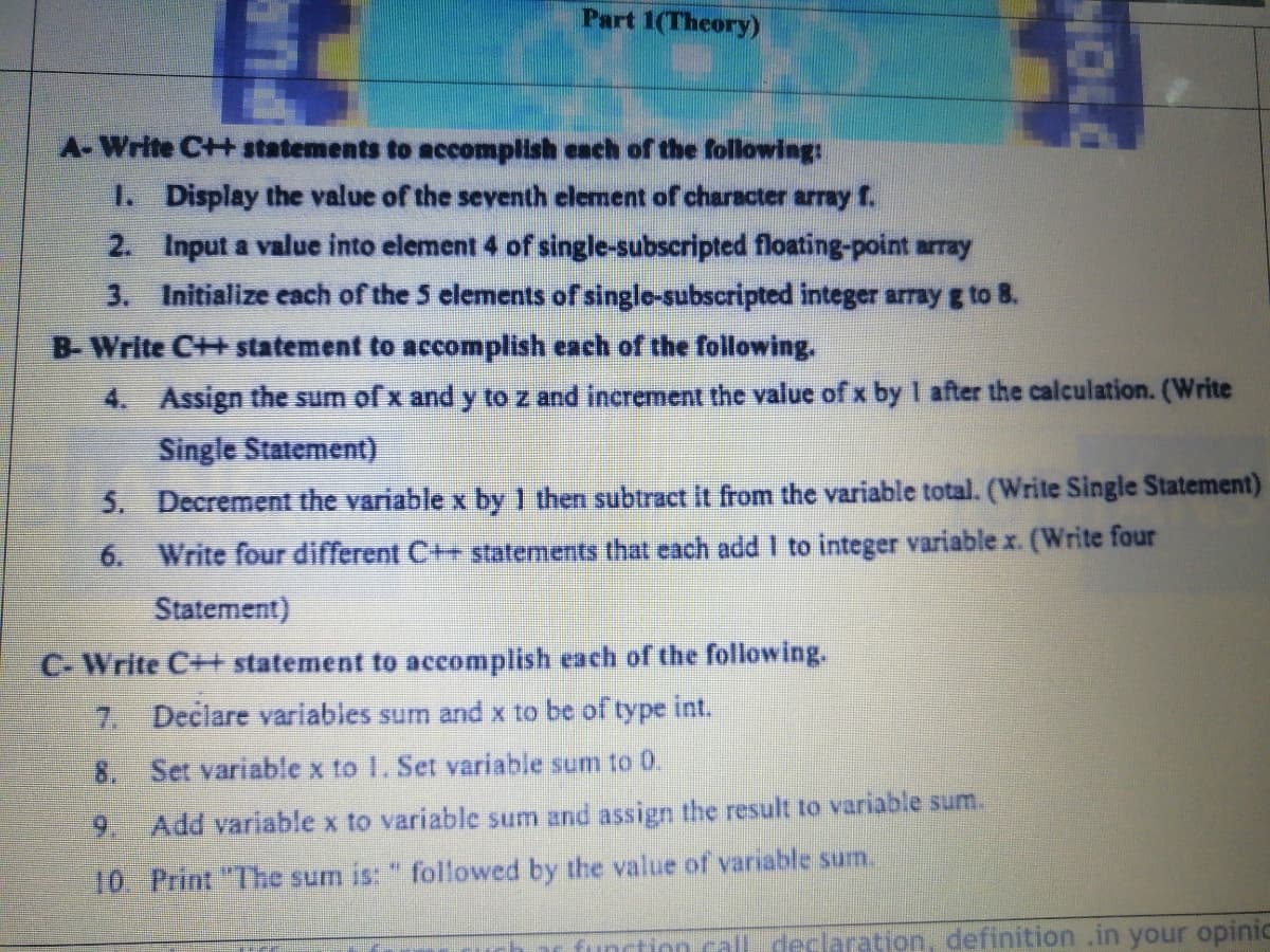 Part 1(Theory)
A-Write C++ statements to accomplish each of the following
1. Display the value of the seventh element of character array f.
2. Input a value into element 4 of single-subscripted floating-point array
3. Initialize each of the 5 elements of singlo-subscripted integer array g to 8.
B-Write C++ statement to accomplish each of the following.
4. Assign the sum of x and y to z and increment the value ofx by 1 after the calculation. (Write
Single Statement)
5. Decrement the variable x by 1 then subtract it from the variable total. (Write Single Statement)
6. Write four different C++ statements that cach add I to integer variable x. (Write four
Statement)
C- Write C++ statement to accomplish each of the following.
7. Declare variables sum and x to be of type int.
8. Set variable x to 1. Set variable sum to 0.
9. Add variable x to variable sum and assign the result to variable sum.
10. Print "The sum is: " followed by the value of variable sum.
function call declaration, definition .in your opinic
NOLO
