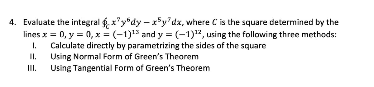 4. Evaluate the integral f. x'y°dy – xy'dx, where C is the square determined by the
0, y = 0, x = (-1)13 and y = (-1)12, using the following three methods:
Calculate directly by parametrizing the sides of the square
Using Normal Form of Green's Theorem
Using Tangential Form of Green's Theorem
lines x =
I.
I.
I.

