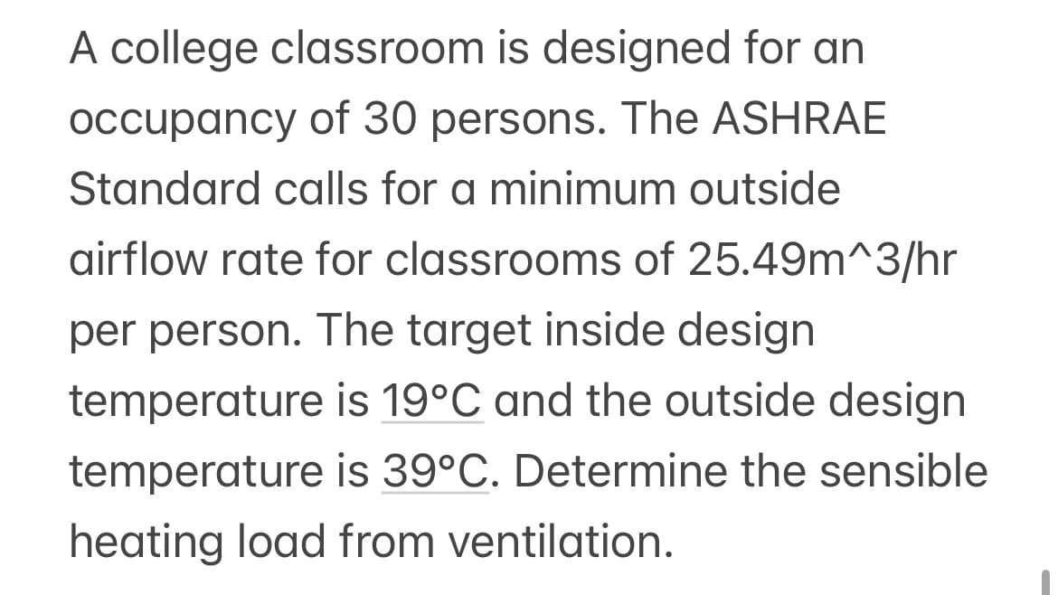 A college classroom is designed for an
occupancy of 30 persons. The ASHRAE
Standard calls for a minimum outside
airflow rate for classrooms of 25.49m^3/hr
per person. The target inside design
temperature
is 19°C and the outside design
temperature is 39°C. Determine the sensible
heating load from ventilation.