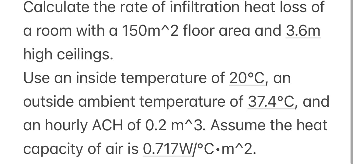 Calculate the rate of infiltration heat loss of
a room with a 150m^2 floor area and 3.6m
high ceilings.
Use an inside temperature of 20°C, an
outside ambient temperature of 37.4°C, and
an hourly ACH of 0.2 m^3. Assume the heat
capacity of air is 0.717W/°C•m^2.