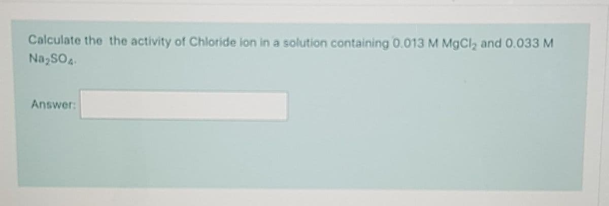 Calculate the the activity of Chloride ion in a solution containing 0.013 M MgCl₂ and 0.033 M
Na₂SO4
Answer:
