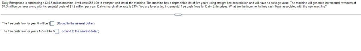 Daily Enterprises is purchasing a $10.5 million machine. It will cost $53,000 to transport and install the machine. The machine has a depreciable life of five years using straight-line depreciation and will have no salvage value. The machine will generate incremental revenues of
$4.3 million per year along with incremental costs of $1.2 million per year. Daily's marginal tax rate is 21%. You are forecasting incremental free cash flows for Daily Enterprises. What are the incremental free cash flows associated with the new machine?
The free cash flow for year 0 will be $. (Round to the nearest dollar.)
The free cash flow for years 1-5 will be $
(Round to the nearest dollar.)
C