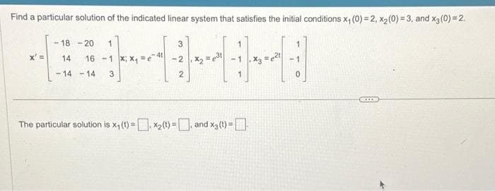 Find a particular solution of the indicated linear system that satisfies the initial conditions x₁ (0) = 2, x₂ (0)=3, and x3 (0) = 2.
Jeneral
x' =
-18-20 1
14 16-1
-14-14 3
3
2x₂
2
The particular solution is x₁ (t) = x₂(t) = and x3 (t) =
1
0