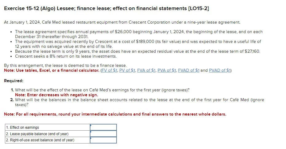 Exercise 15-12 (Algo) Lessee; finance lease; effect on financial statements [LO15-2]
At January 1, 2024, Café Med leased restaurant equipment from Crescent Corporation under a nine-year lease agreement.
• The lease agreement specifies annual payments of $26,000 beginning January 1, 2024, the beginning of the lease, and on each
December 31 thereafter through 2031.
• The equipment was acquired recently by Crescent at a cost of $189,000 (its fair value) and was expected to have a useful life of
12 years with no salvage value at the end of its life.
• Because the lease term is only 9 years, the asset does have an expected residual value at the end of the lease term of $27,160.
• Crescent seeks a 8% return on its lease investments.
By this arrangement, the lease is deemed to be a finance lease.
Note: Use tables, Excel, or a financial calculator. (FV of $1, PV of $1. FVA of $1, PVA of $1, FVAD of $1 and PVAD of $1)
Required:
1. What will be the effect of the lease on Café Med's earnings for the first year (ignore taxes)?
Note: Enter decreases with negative sign.
2. What will be the balances in the balance sheet accounts related to the lease at the end of the first year for Café Med (ignore
taxes)?
Note: For all requirements, round your intermediate calculations and final answers to the nearest whole dollars.
1. Effect on earnings
2. Lease payable balance (end of year)
2. Right-of-use asset balance (end of year)