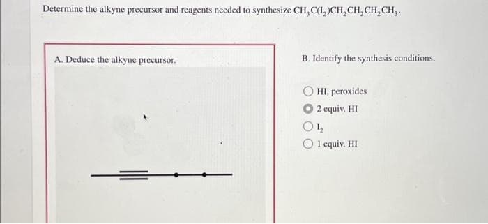 Determine the alkyne precursor and reagents needed to synthesize CH, C(1₂)CH₂CH₂CH₂CH₂.
A. Deduce the alkyne precursor.
B. Identify the synthesis conditions.
HI, peroxides
O2 equiv. HI
ΟΙ
1 equiv. HI