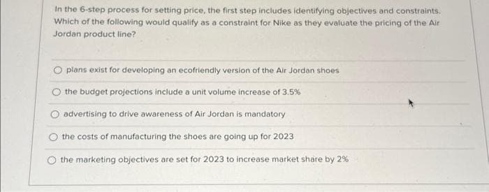 In the 6-step process for setting price, the first step includes identifying objectives and constraints.
Which of the following would qualify as a constraint for Nike as they evaluate the pricing of the Air
Jordan product line?
plans exist for developing an ecofriendly version of the Air Jordan shoes
the budget projections include a unit volume increase of 3.5%
O advertising to drive awareness of Air Jordan is mandatory
the costs of manufacturing the shoes are going up for 2023
the marketing objectives are set for 2023 to increase market share by 2 %