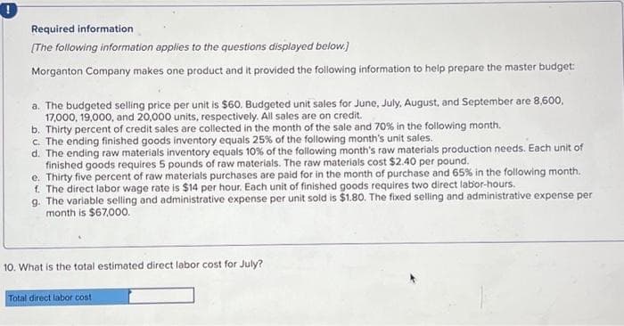 Required information
[The following information applies to the questions displayed below.]
Morganton Company makes one product and it provided the following information to help prepare the master budget:
a. The budgeted selling price per unit is $60. Budgeted unit sales for June, July, August, and September are 8,600,
17,000, 19,000, and 20,000 units, respectively. All sales are on credit.
b. Thirty percent of credit sales are collected in the month of the sale and 70% in the following month.
c. The ending finished goods inventory equals 25% of the following month's unit sales.
d. The ending raw materials inventory equals 10% of the following month's raw materials production needs. Each unit of
finished goods requires 5 pounds of raw materials. The raw materials cost $2.40 per pound.
e. Thirty five percent of raw materials purchases are paid for in the month of purchase and 65% in the following month.
f. The direct labor wage rate is $14 per hour. Each unit of finished goods requires two direct labor-hours.
g. The variable selling and administrative expense per unit sold is $1.80. The fixed selling and administrative expense per
month is $67,000.
10. What is the total estimated direct labor cost for July?
Total direct labor cost