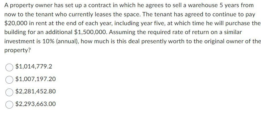 A property owner has set up a contract in which he agrees to sell a warehouse 5 years from
now to the tenant who currently leases the space. The tenant has agreed to continue to pay
$20,000 in rent at the end of each year, including year five, at which time he will purchase the
building for an additional $1,500,000. Assuming the required rate of return on a similar
investment is 10% (annual), how much is this deal presently worth to the original owner of the
property?
$1,014,779.2
$1,007,197.20
$2,281,452.80
$2,293,663.00