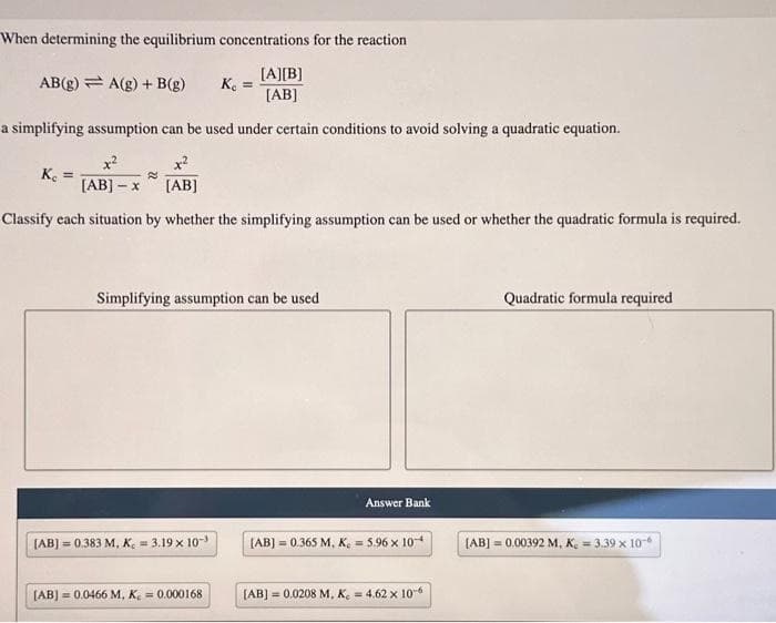 When determining the equilibrium concentrations for the reaction
[A][B]
[AB]
a simplifying assumption can be used under certain conditions to avoid solving a quadratic equation.
x²
x²
[AB] - x
[AB]
Classify each situation by whether the simplifying assumption can be used or whether the quadratic formula is required.
AB(g) A(g) + B(g) K₁ =
Ke =
2
Simplifying assumption can be used
[AB] = 0.383 M, K = 3.19 x 10-³
[AB] = 0.0466 M, K = 0.000168
Answer Bank
[AB] = 0.365 M, K₂ = 5.96 x 10-
[AB] = 0.0208 M, K. = 4.62 x 10-6
Quadratic formula required
[AB] = 0.00392 M, K. = 3.39 x 10-6