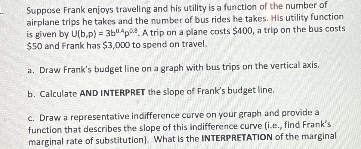 1.
Suppose Frank enjoys traveling and his utility is a function of the number of
airplane trips he takes and the number of bus rides he takes. His utility function
is given by U(b,p) = 3b0-4p0.8. A trip on a plane costs $400, a trip on the bus costs
$50 and Frank has $3,000 to spend on travel.
a. Draw Frank's budget line on a graph with bus trips on the vertical axis.
b. Calculate AND INTERPRET the slope of Frank's budget line.
c. Draw a representative indifference curve on your graph and provide a
function that describes the slope of this indifference curve (i.e., find Frank's
marginal rate of substitution). What is the INTERPRETATION of the marginal