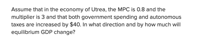 Assume that in the economy of Utrea, the MPC is 0.8 and the
multiplier is 3 and that both government spending and autonomous
taxes are increased by $40. In what direction and by how much will
equilibrium GDP change?
