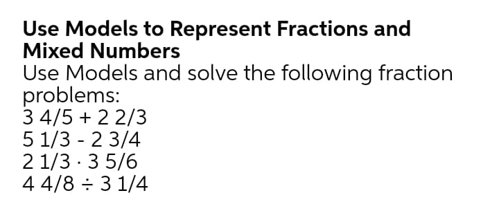 Use Models to Represent Fractions and
Mixed Numbers
Use Models and solve the following fraction
problems:
3 4/5 + 2 2/3
5 1/3 - 2 3/4
2 1/3 · 3 5/6
4 4/8 ÷ 3 1/4
