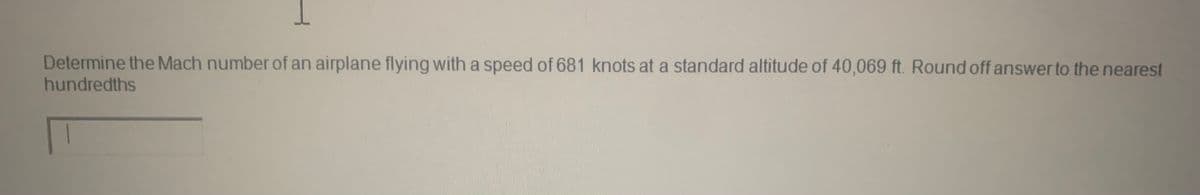 1
Determine the Mach number of an airplane flying with a speed of 681 knots at a standard altitude of 40,069 ft. Round off answer to the nearest
hundredths