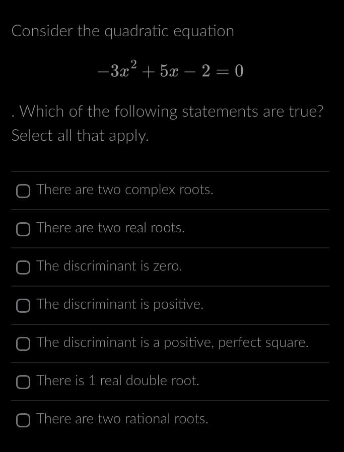 Consider the quadratic equation
2
−3x² + 5x - 2 = 0
. Which of the following statements are true?
Select all that apply.
O There are two complex roots.
O There are two real roots.
O The discriminant is zero.
O The discriminant is positive.
The discriminant is a positive, perfect square.
O There is 1 real double root.
O There are two rational roots.