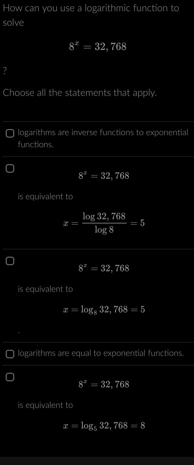 How can you use a logarithmic function to
solve
?
8 = 32,768
Choose all the statements that apply.
O
logarithms are inverse functions to exponential
functions.
is equivalent to
x =
is equivalent to
8 = 32, 768
log 32, 768
log 8
is equivalent to
8 = 32,768
= 5
x = logg 32, 768 = 5
=
logarithms are equal to exponential functions.
82 = 32,768
x = log, 32, 768 = 8