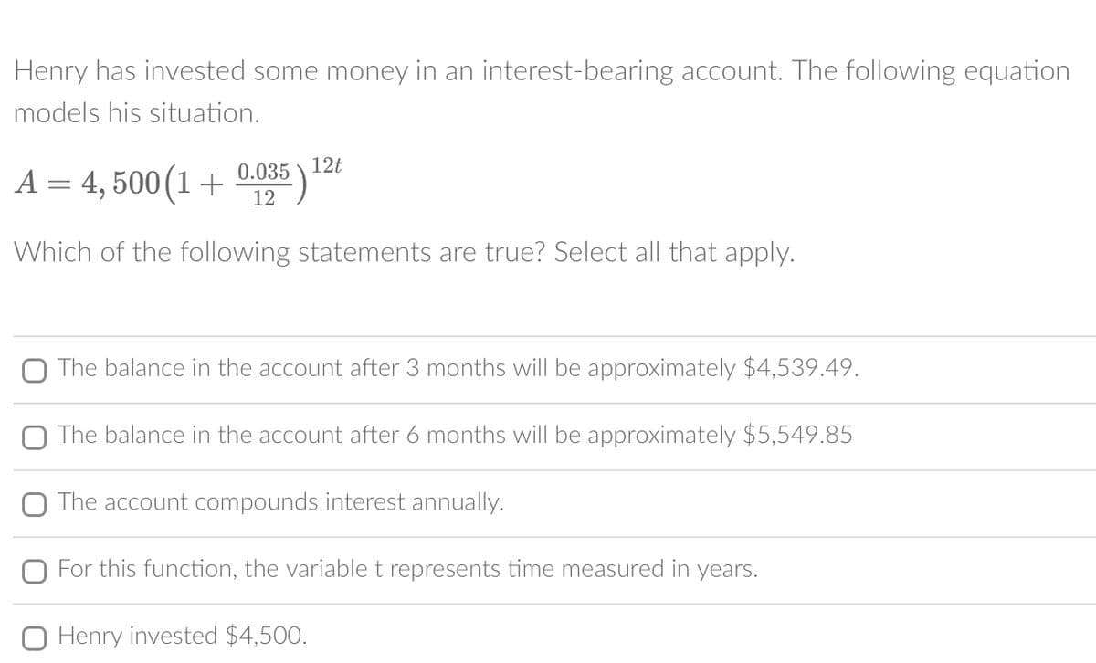 Henry has invested some money in an interest-bearing account. The following equation
models his situation.
12t
A = 4,500 (1 + 0.035) ¹
12
Which of the following statements are true? Select all that apply.
O The balance in the account after 3 months will be approximately $4,539.49.
O The balance in the account after 6 months will be approximately $5,549.85
The account compounds interest annually.
For this function, the variable t represents time measured in years.
Henry invested $4,500.