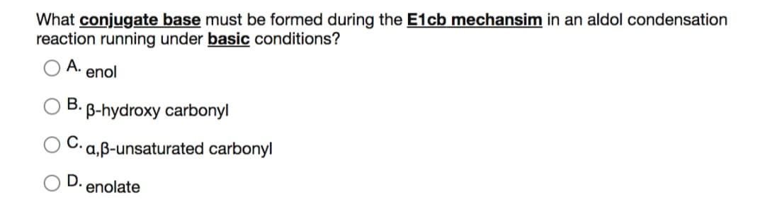 What conjugate base must be formed during the E1cb mechansim in an aldol condensation
reaction running under basic conditions?
А.
enol
В.
B-hydroxy carbonyl
C. a,B-unsaturated carbonyl
D.
enolate

