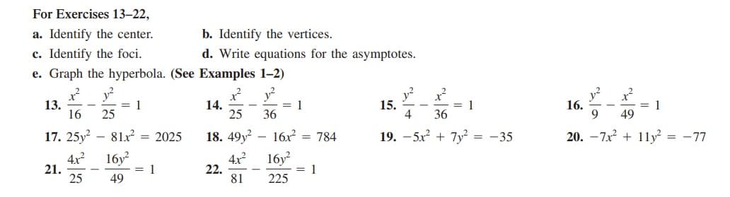 For Exercises 13–22,
a. Identify the center.
b. Identify the vertices.
c. Identify the foci.
d. Write equations for the asymptotes.
e. Graph the hyperbola. (See Examples 1-2)
13.
16
y?
= 1
25
14.
25
y?
= 1
36
y²
15.
4
= 1
36
y?
16.
9.
= 1
49
17. 25y
- 81x = 2025
18. 49y?
16x = 784
19. - 5x? + 7y² = -35
20. –7x + 1ly = -77
21.
25
16y
1
4x?
22.
81
16y?
1
49
225
