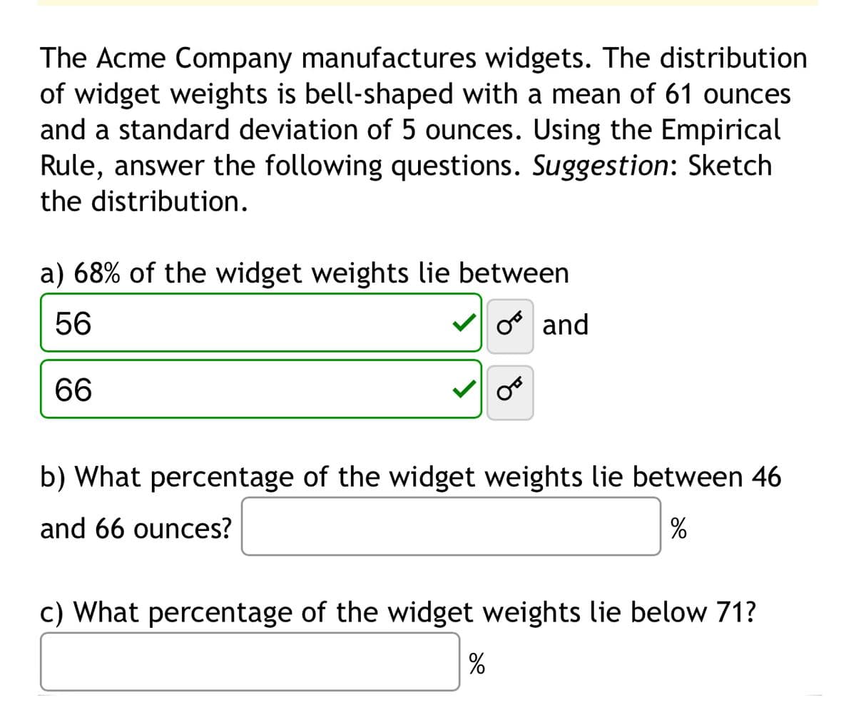 The Acme Company manufactures widgets. The distribution
of widget weights is bell-shaped with a mean of 61 ounces
and a standard deviation of 5 ounces. Using the Empirical
Rule, answer the following questions. Suggestion: Sketch
the distribution.
a) 68% of the widget weights lie between
56
66
☑♂ and
b) What percentage of the widget weights lie between 46
and 66 ounces?
%
c) What percentage of the widget weights lie below 71?
%