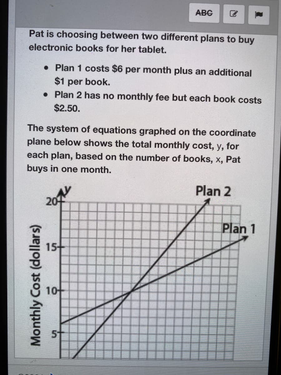 АBG
Pat is choosing between two different plans to buy
electronic books for her tablet.
• Plan 1 costs $6 per month plus an additional
$1 per book.
• Plan 2 has no monthly fee but each book costs
$2.50.
The system of equations graphed on the coordinate
plane below shows the total monthly cost, y, for
each plan, based on the number of books, x, Pat
buys in one month.
Plan 2
20
Plan 1
15
10
51
Monthly Cost (dollars)
