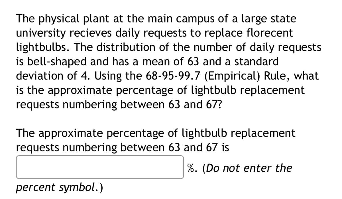 The physical plant at the main campus of a large state
university recieves daily requests to replace florecent
lightbulbs. The distribution of the number of daily requests
is bell-shaped and has a mean of 63 and a standard
deviation of 4. Using the 68-95-99.7 (Empirical) Rule, what
is the approximate percentage of lightbulb replacement
requests numbering between 63 and 67?
The approximate percentage of lightbulb replacement
requests numbering between 63 and 67 is
%. (Do not enter the
percent symbol.)