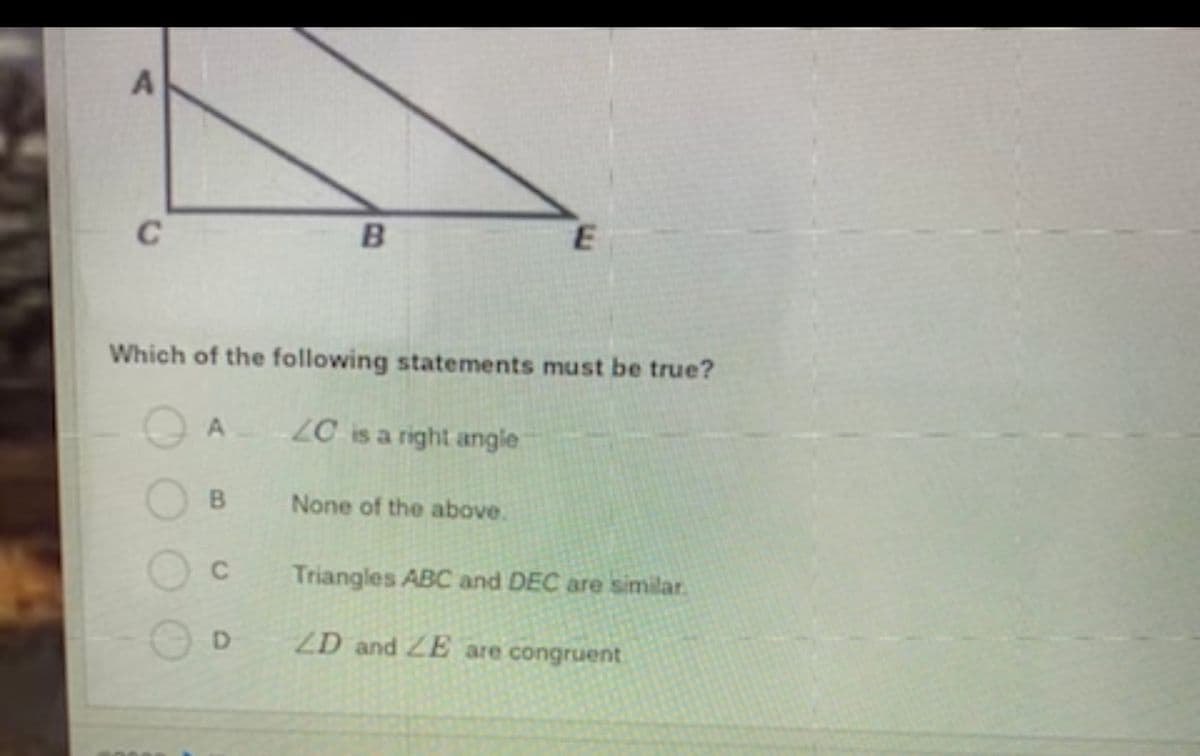 C
B
Which of the following statements must be true?
LC is a right angle
None of the above.
C.
Triangles ABC and DEC are similar.
D.
ZD and ZE are congruent
