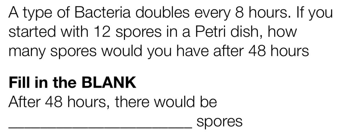 A type of Bacteria doubles every 8 hours. If you
started with 12 spores in a Petri dish, how
many spores would you have after 48 hours
Fill in the BLANK
After 48 hours, there would be
spores