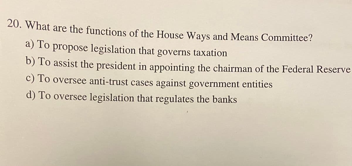 20. What are the functions of the House Ways and Means Committee?
a) To propose legislation that governs taxation
b) To assist the president in appointing the chairman of the Federal Reserve
c) To oversee anti-trust cases against government entities
d) To oversee legislation that regulates the banks
