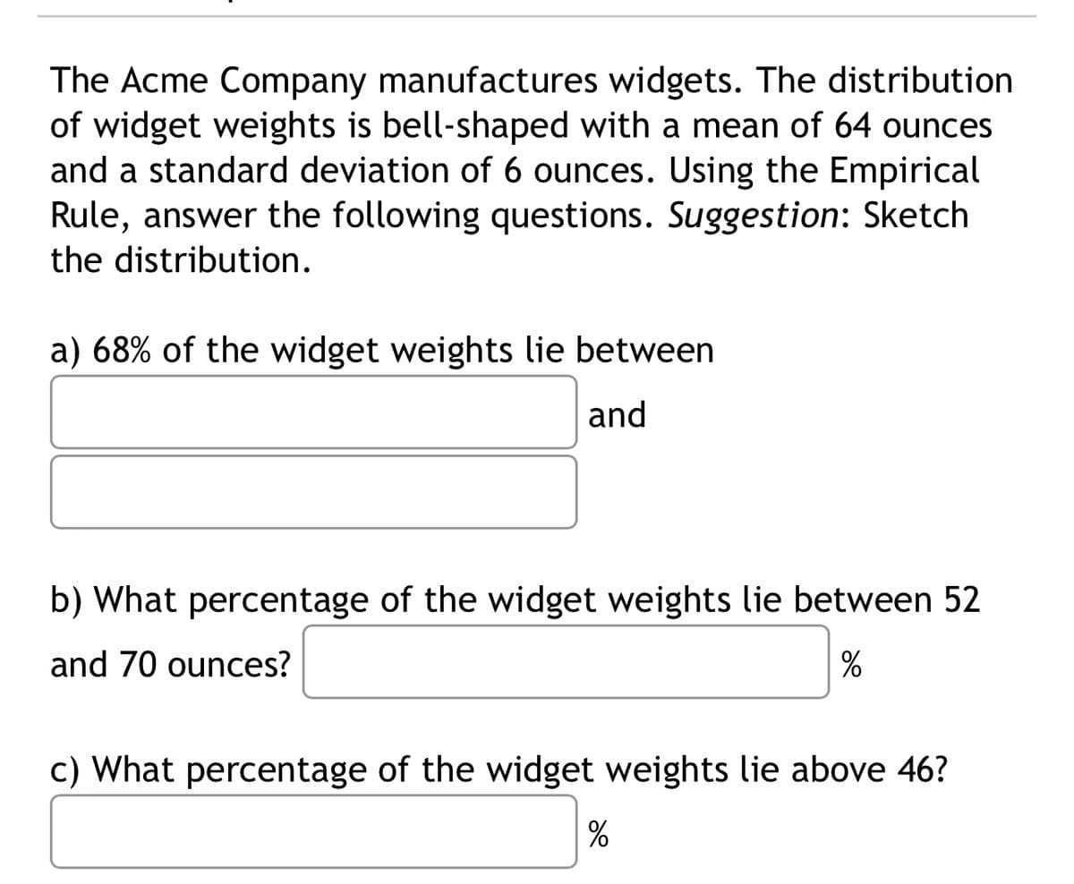 The Acme Company manufactures widgets. The distribution
of widget weights is bell-shaped with a mean of 64 ounces
and a standard deviation of 6 ounces. Using the Empirical
Rule, answer the following questions. Suggestion: Sketch
the distribution.
a) 68% of the widget weights lie between
and
b) What percentage of the widget weights lie between 52
and 70 ounces?
%
c) What percentage of the widget weights lie above 46?
%