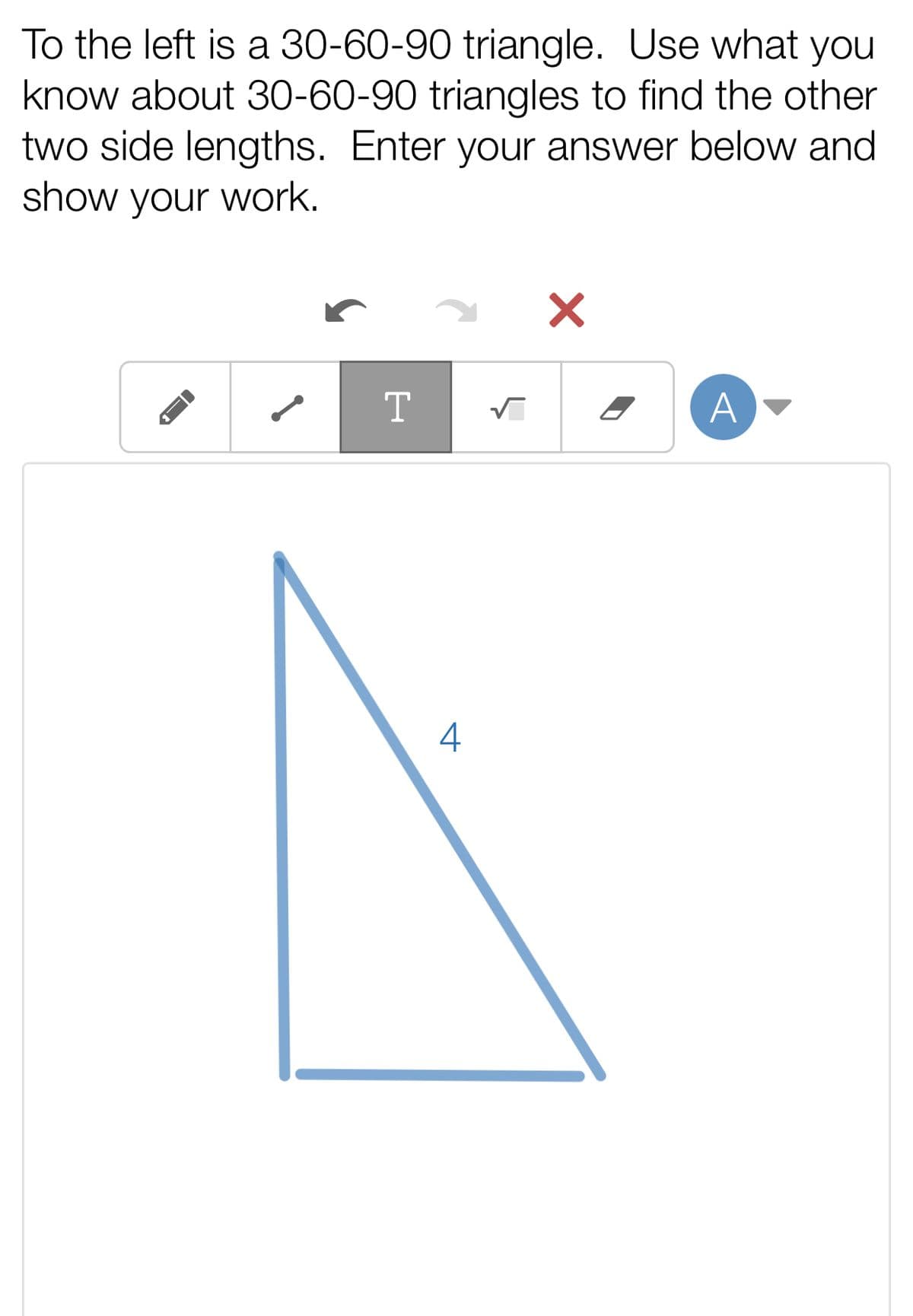 To the left is a 30-60-90 triangle. Use what you
know about 30-60-90 triangles to find the other
two side lengths. Enter your answer below and
show your work.
A
4
