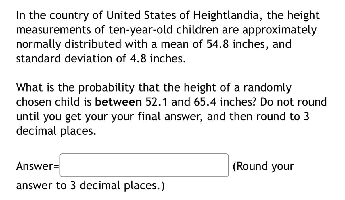 In the country of United States of Heightlandia, the height
measurements of ten-year-old children are approximately
normally distributed with a mean of 54.8 inches, and
standard deviation of 4.8 inches.
What is the probability that the height of a randomly
chosen child is between 52.1 and 65.4 inches? Do not round
until you get your your final answer, and then round to 3
decimal places.
Answer=
answer to 3 decimal places.)
(Round your
