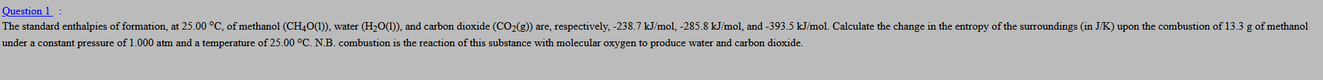 Question 1 :
The standard enthalpies of formation, at 25.00 °C, of methanol (CH40(1)), water (H2O(1)), and carbon dioxide (CO2(g)) are, respectively, -238.7 kJ/mol, -285.8 kJ/mol, and -393.5 kJ/mol. Calculate the change in the entropy of the surroundings (in J/K) upon the combustion of 13.3 g of methanol
under a constant pressure of 1.000 atm and a temperature of 25.00 °C. N.B. combustion is the reaction of this substance with molecular oxygen to produce water and carbon dioxide.
