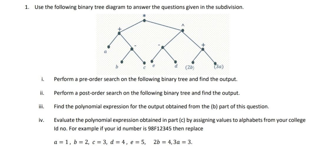 1. Use the following binary tree diagram to answer the questions given in the subdivision.
(2b)
(3a)
i.
Perform a pre-order search on the following binary tree and find the output.
ii.
Perform a post-order search on the following binary tree and find the output.
ii.
Find the polynomial expression for the output obtained from the (b) part of this question.
iv.
Evaluate the polynomial expression obtained in part (c) by assigning values to alphabets from your college
Id no. For example if your id number is 98F12345 then replace
a = 1, b = 2, c = 3, d = 4, e = 5,
2b = 4, 3a = 3.
