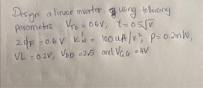 Design a linear mverter using following
parameters Vro = 0.6V, t=0.5√v
20F = 0.6 V KN = 100 UA /v², P = 0.2mW,
VL = 0.2V, VDD =2.5 and VGG = 4V
