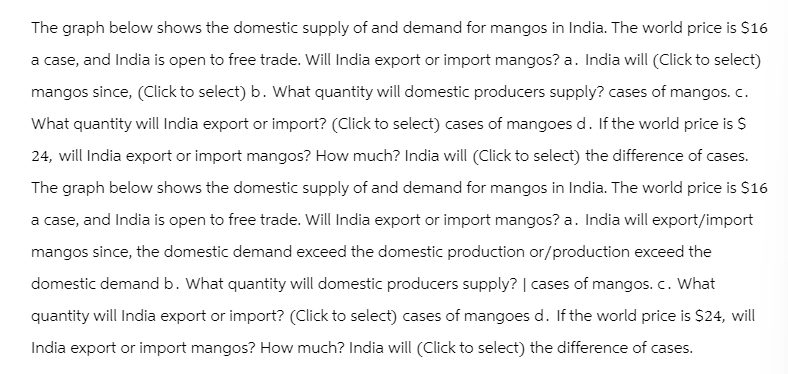 The graph below shows the domestic supply of and demand for mangos in India. The world price is $16
a case, and India is open to free trade. Will India export or import mangos? a. India will (Click to select)
mangos since, (Click to select) b. What quantity will domestic producers supply? cases of mangos. c.
What quantity will India export or import? (Click to select) cases of mangoes d. If the world price is $
24, will India export or import mangos? How much? India will (Click to select) the difference of cases.
The graph below shows the domestic supply of and demand for mangos in India. The world price is $16
a case, and India is open to free trade. Will India export or import mangos? a. India will export/import
mangos since, the domestic demand exceed the domestic production or/production exceed the
domestic demand b. What quantity will domestic producers supply? | cases of mangos. c. What
quantity will India export or import? (Click to select) cases of mangoes d. If the world price is $24, will
India export or import mangos? How much? India will (Click to select) the difference of cases.