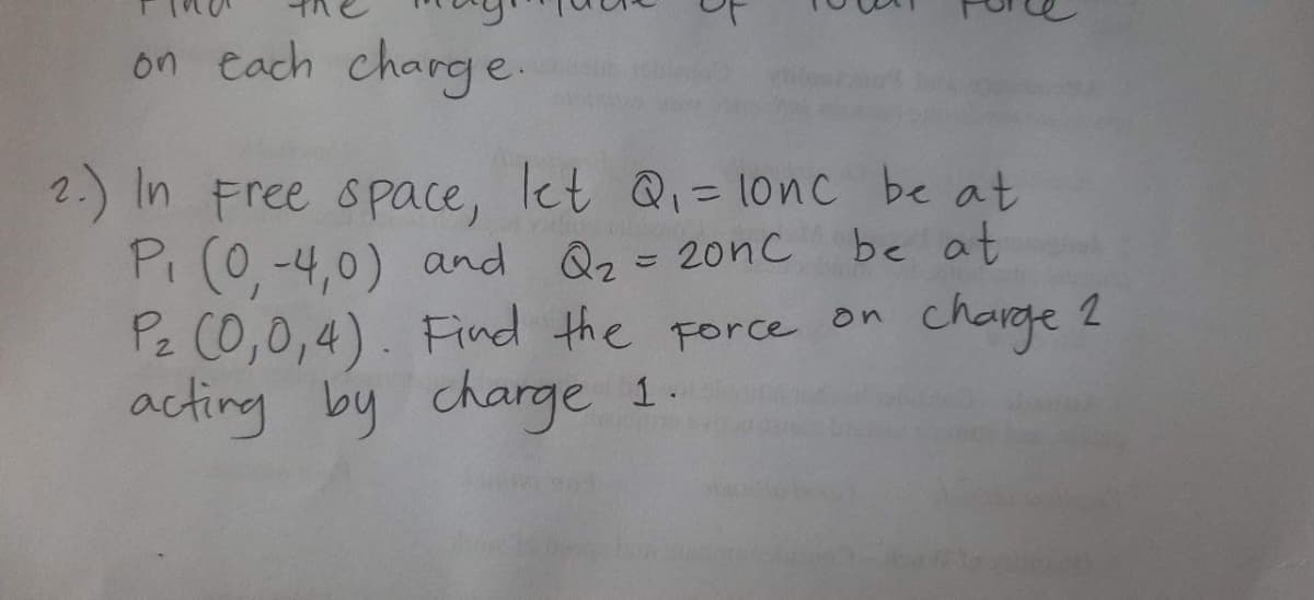 on each charge.
2.) In Free space, let Q= lonc be at
Pi (0, -4,0) and Qz=20nc
Pz C0,0,4). Find the Force
acting by charge 1.
%31
be at
chaige 2
on
