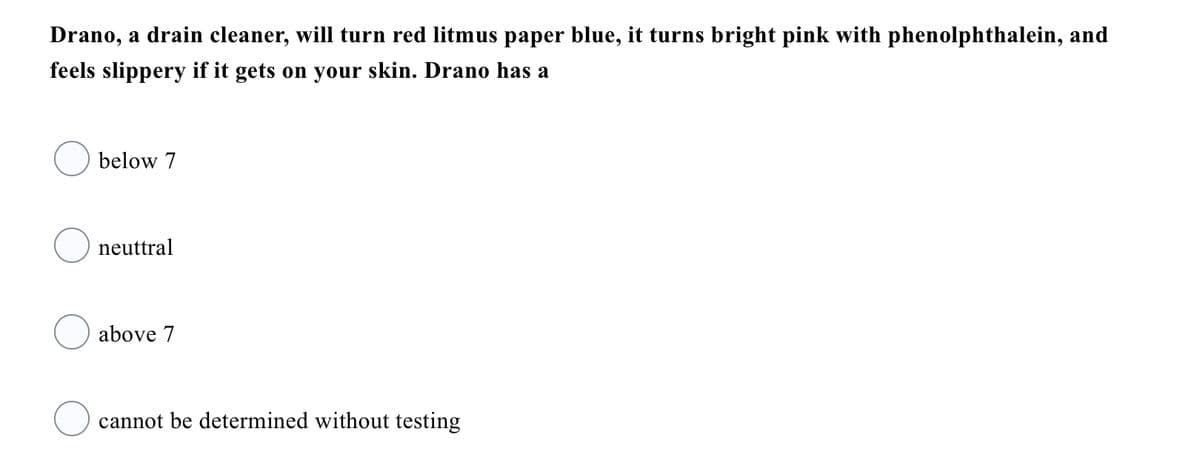 Drano, a drain cleaner, will turn red litmus paper blue, it turns bright pink with phenolphthalein, and
feels slippery if it gets on your skin. Drano has a
below 7
neuttral
above 7
cannot be determined without testing
