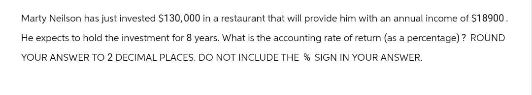 Marty Neilson has just invested $130,000 in a restaurant that will provide him with an annual income of $18900.
He expects to hold the investment for 8 years. What is the accounting rate of return (as a percentage)? ROUND
YOUR ANSWER TO 2 DECIMAL PLACES. DO NOT INCLUDE THE % SIGN IN YOUR ANSWER.