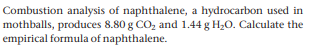 Combustion analysis of naphthalene, a hydrocarbon used in
mothballs, produces 8.80 g CO, and 1.44 g H20. Calculate the
empirical formula of naphthalene.
