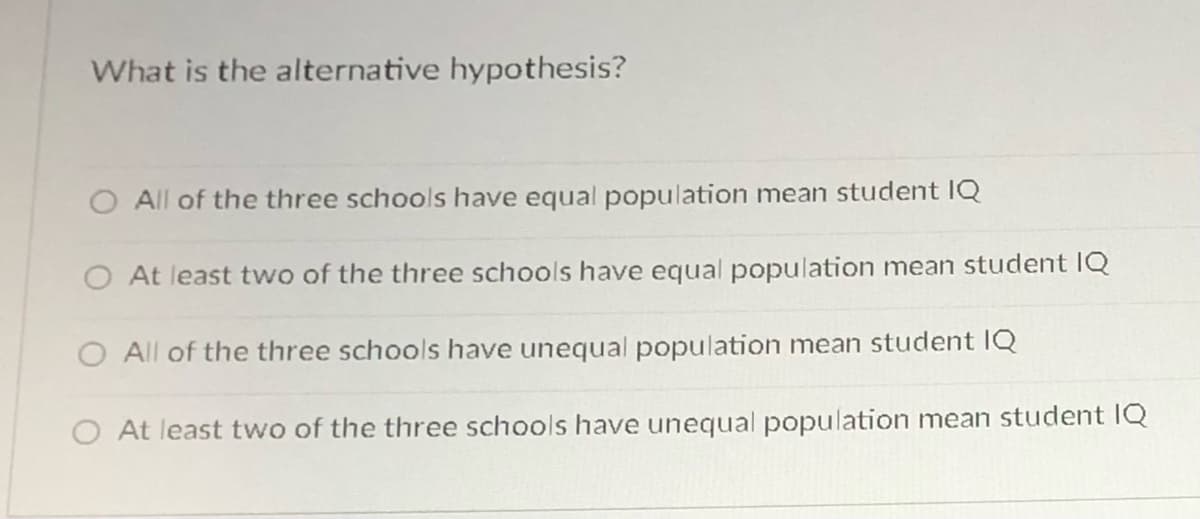 What is the alternative hypothesis?
O All of the three schools have equal population mean student IQ
O At least two of the three schools have equal population mean student IQ
O All of the three schools have unequal population mean student IQ
O At least two of the three schools have unequal population mean student IQ
