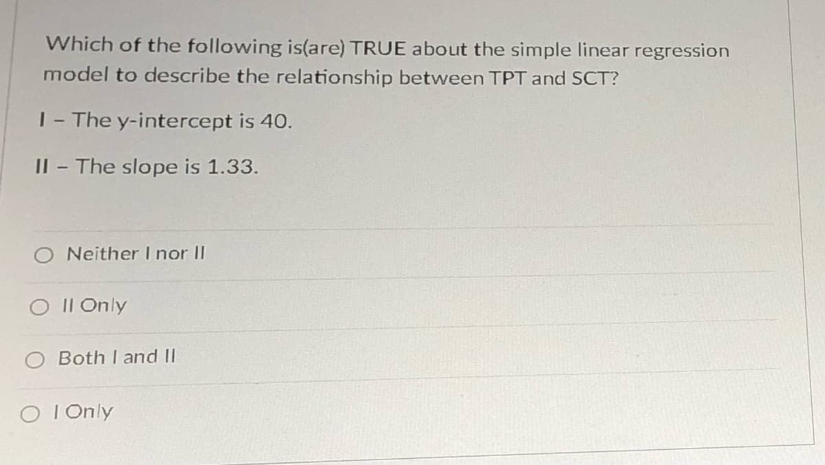 Which of the following is(are) TRUE about the simple linear regression
model to describe the relationship between TPT and SCT?
|- The y-intercept is 40.
II - The slope is 1.33.
Neither I nor II
O II Only
O Both I and II
O I Only
