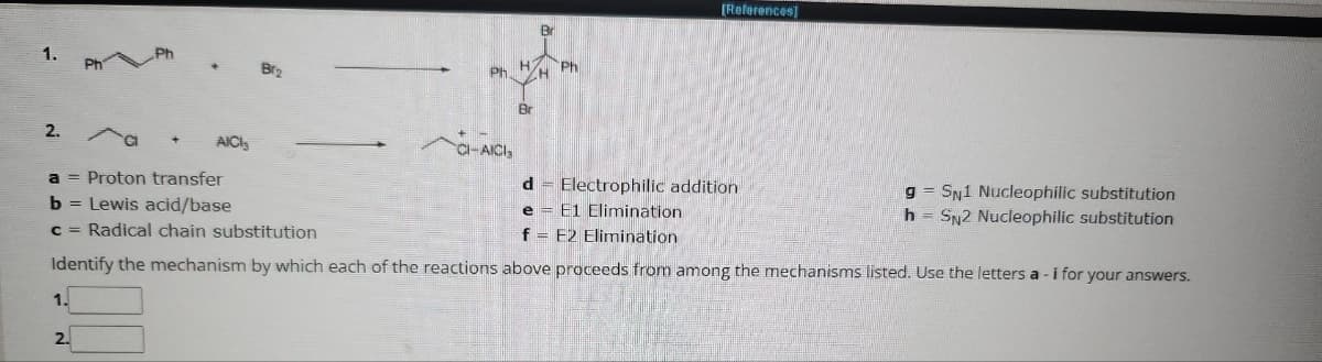 1.
2.
1.
PHP
2.
+
AICIS
Br₂
Ph
CI-AICI,
H
Br
Br
H
Ph
a = Proton transfer
d
Electrophilic addition
b = Lewis acid/base
e
E1 Elimination
c = Radical chain substitution
f = E2 Elimination
Identify the mechanism by which each of the reactions above proceeds from among the mechanisms listed. Use the letters a -i for your answers.
[References]
gSN1 Nucleophilic substitution
h=SN2 Nucleophilic substitution