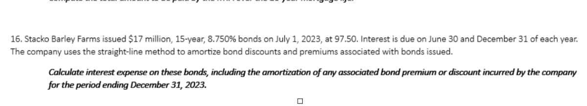 16. Stacko Barley Farms issued $17 million, 15-year, 8.750 % bonds on July 1, 2023, at 97.50. Interest is due on June 30 and December 31 of each year.
The company uses the straight-line method to amortize bond discounts and premiums associated with bonds issued.
Calculate interest expense on these bonds, including the amortization of any associated bond premium or discount incurred by the company
for the period ending December 31, 2023.
0