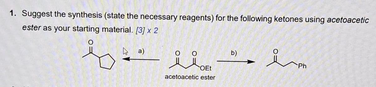 1. Suggest the synthesis (state the necessary reagents) for the following ketones using acetoacetic
ester as your starting material. [3] x 2
a)
مند
OEt
acetoacetic ester
b)
요
iPh
Ph