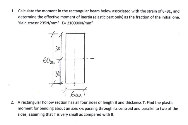 1. Calculate the moment in the rectangular beam below associated with the strain of E=8E, and
determine the effective moment of inertia (elastic part only) as the fraction of the initial one.
Yield stress: 235N/mm² E= 210000N/mm²
30/
607
30
**
t bunt
виш
2. A rectangular hollow section has all four sides of length B and thickness T. Find the plastic
moment for bending about an axis x-x passing through its centroid and parallel to two of the
sides, assuming that T is very small as compared with B.