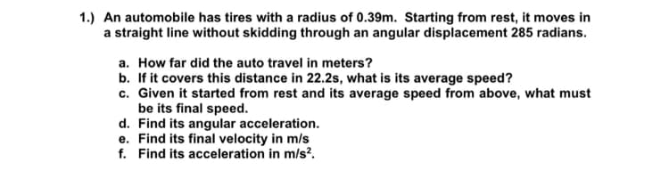1.) An automobile has tires with a radius of 0.39m. Starting from rest, it moves in
a straight line without skidding through an angular displacement 285 radians.
a. How far did the auto travel in meters?
b. If it covers this distance in 22.2s, what is its average speed?
c. Given it started from rest and its average speed from above, what must
be its final speed.
d. Find its angular acceleration.
e. Find its final velocity in m/s
f. Find its acceleration in m/s².