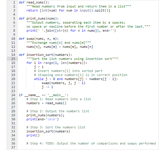 1 def read_nums():
6000 SAWNP
2
3
4
5
6
7
8
9
13
14
10 def swap(nums, n, m):
11
12
15
16
17
18
22
19
NE
27
28
29
30
31
234 35 36 37
"""Read numbers from input and return them in a list"""
return [int(num) for num in input().split()]
20
21
22
23
24 if __name__ == '__main__':
25
26
33
def print_nums (nums):
"""Output numbers, separating each item by a spaces;
no space or newline before the first number or after the last."""
print('.join([str(n) for n in nums]), end='')
37
"""Exchange nums [n] and nums [m]""
nums [n], nums [m] = nums [m], nums [n]
def insertion_sort (numbers):
"""Sort the list numbers using insertion sort"""|
for i in range(1, len(numbers)):
j = i
# Insert numbers [i] into sorted part
# stopping once numbers [i] is in correct position
while j> 0 and numbers [j] < numbers [j - 1]:
swap(numbers, j, j - 1)
j -= 1
#Step 1: Read numbers into a list
numbers read_nums ()
# Step 2: Output the numbers list
print_nums (numbers);
print(end='\n\n')
# Step 3: Sort the numbers list
insertion_sort(numbers)
print
()
# Step 4: TODO: Output the number of comparisons and swaps performed