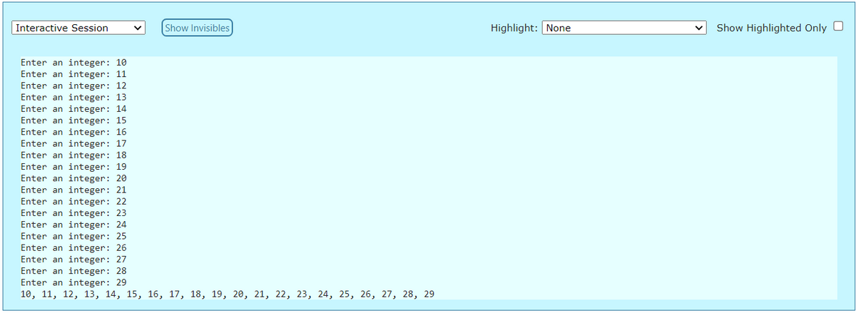 Interactive Session
Show Invisibles
Highlight: None
Show Highlighted Only O
Enter an integer: 10
Enter an integer: 11
Enter an integer: 12
Enter an integer: 13
Enter an integer: 14
Enter an integer: 15
Enter an integer: 16
Enter an integer: 17
Enter an integer: 18
Enter an integer: 19
Enter an integer: 20
Enter an integer: 21
Enter an integer: 22
Enter an integer: 23
Enter an integer: 24
Enter an integer: 25
Enter an integer: 26
Enter an integer: 27
Enter an integer: 28
Enter an integer: 29
10, 11, 12, 13, 14, 15, 16, 17, 18, 19, 20, 21, 22, 23, 24, 25, 26, 27, 28, 29
